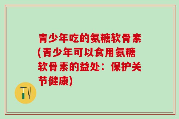 青少年吃的氨糖软骨素(青少年可以食用氨糖软骨素的益处:保护关节健康)-第1张图片-氨糖科普网 青少年吃的氨糖软骨素(青少年可以食用氨糖软骨素的益处:保护关节健康)-第1张图片-氨糖科普网