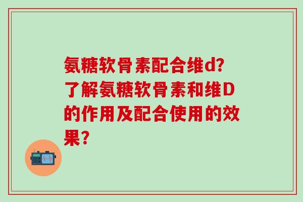 氨糖软骨素配合维d?了解氨糖软骨素和维D的作用及配合使用的效果?-第1张图片-氨糖科普网 氨糖软骨素配合维d?了解氨糖软骨素和维D的作用及配合使用的效果?-第1张图片-氨糖科普网