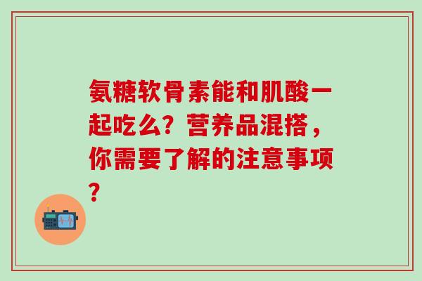 氨糖软骨素能和肌酸一起吃么?营养品混搭,你需要了解的注意事项?-第1张图片-氨糖科普网 氨糖软骨素能和肌酸一起吃么?营养品混搭,你需要了解的注意事项?-第1张图片-氨糖科普网