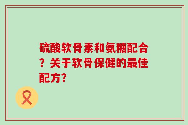 硫酸软骨素和氨糖配合?关于软骨保健的最佳配方?-第1张图片-氨糖科普网 硫酸软骨素和氨糖配合?关于软骨保健的最佳配方?-第1张图片-氨糖科普网