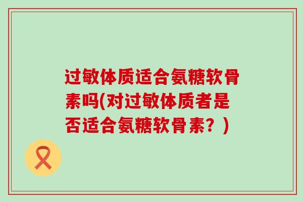 过敏体质适合氨糖软骨素吗(对过敏体质者是否适合氨糖软骨素?)-第1张图片-氨糖科普网 过敏体质适合氨糖软骨素吗(对过敏体质者是否适合氨糖软骨素?)-第1张图片-氨糖科普网