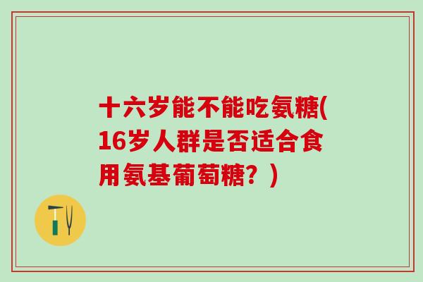 十六岁能不能吃氨糖(16岁人群是否适合食用氨基葡萄糖?)-第1张图片-氨糖科普网 十六岁能不能吃氨糖(16岁人群是否适合食用氨基葡萄糖?)-第1张图片-氨糖科普网