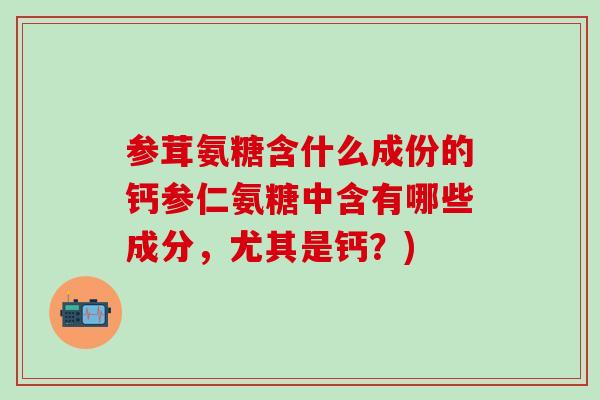 参茸氨糖含什么成份的钙参仁氨糖中含有哪些成分,尤其是钙?)-第1张图片-氨糖科普网 参茸氨糖含什么成份的钙参仁氨糖中含有哪些成分,尤其是钙?)-第1张图片-氨糖科普网