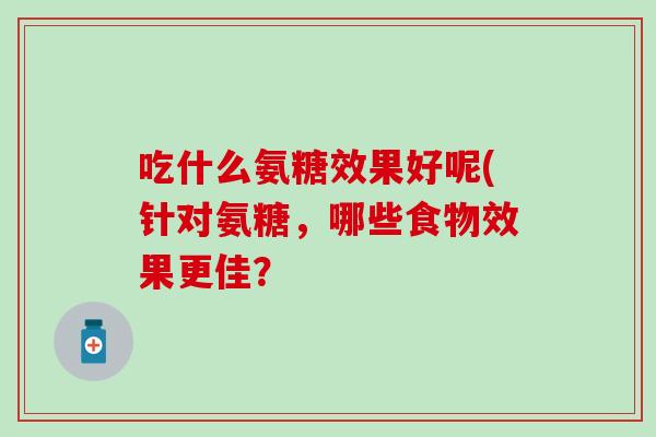 吃什么氨糖效果好呢(针对氨糖,哪些食物效果更佳?-第1张图片-氨糖科普网 吃什么氨糖效果好呢(针对氨糖,哪些食物效果更佳?-第1张图片-氨糖科普网