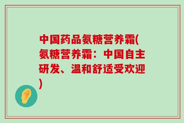 中国药品氨糖营养霜(氨糖营养霜：中国自主研发、温和舒适受欢迎)-第1张图片-氨糖科普网