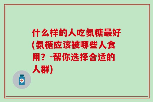 什么样的人吃氨糖最好(氨糖应该被哪些人食用？-帮你选择合适的人群)-第1张图片-氨糖科普网