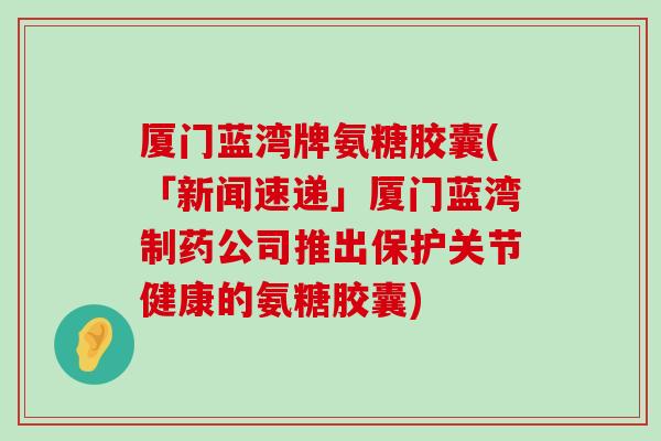 厦门蓝湾牌氨糖胶囊(「新闻速递」厦门蓝湾制药公司推出保护关节健康的氨糖胶囊)-第1张图片-氨糖科普网 厦门蓝湾牌氨糖胶囊(「新闻速递」厦门蓝湾制药公司推出保护关节健康的氨糖胶囊)-第1张图片-氨糖科普网