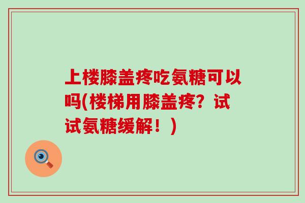 上楼膝盖疼吃氨糖可以吗(楼梯用膝盖疼?试试氨糖缓解!)-第1张图片-氨糖科普网 上楼膝盖疼吃氨糖可以吗(楼梯用膝盖疼?试试氨糖缓解!)-第1张图片-氨糖科普网