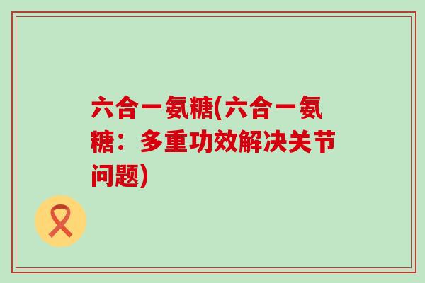 六合一氨糖(六合一氨糖:多重功效解决关节问题)-第1张图片-氨糖科普网 六合一氨糖(六合一氨糖:多重功效解决关节问题)-第1张图片-氨糖科普网