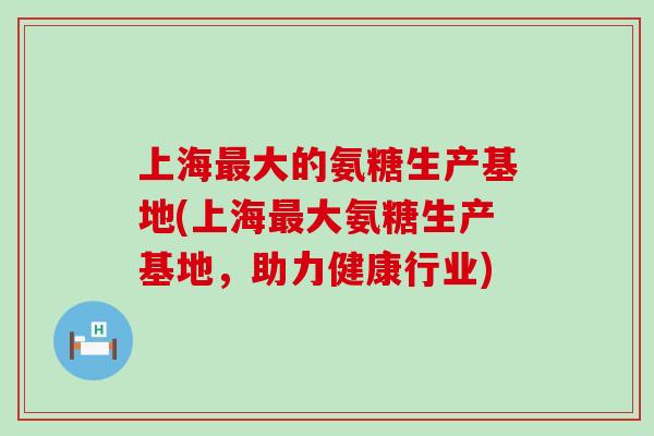 上海最大的氨糖生产基地(上海最大氨糖生产基地，助力健康行业)-第1张图片-氨糖科普网