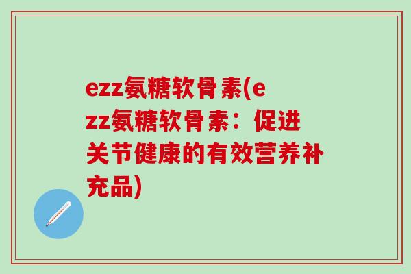 ezz氨糖软骨素(ezz氨糖软骨素:促进关节健康的有效营养补充品)-第1张图片-氨糖科普网 ezz氨糖软骨素(ezz氨糖软骨素:促进关节健康的有效营养补充品)-第1张图片-氨糖科普网