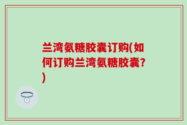兰湾氨糖胶囊订购(如何订购兰湾氨糖胶囊？)-第1张图片-氨糖科普网