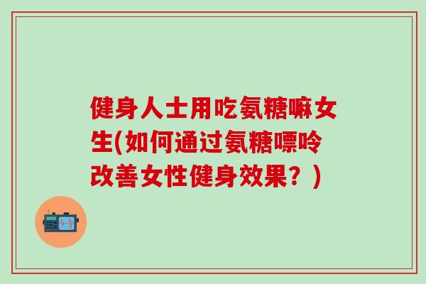 健身人士用吃氨糖嘛女生(如何通过氨糖嘌呤改善女性健身效果?)-第1张图片-氨糖科普网 健身人士用吃氨糖嘛女生(如何通过氨糖嘌呤改善女性健身效果?)-第1张图片-氨糖科普网