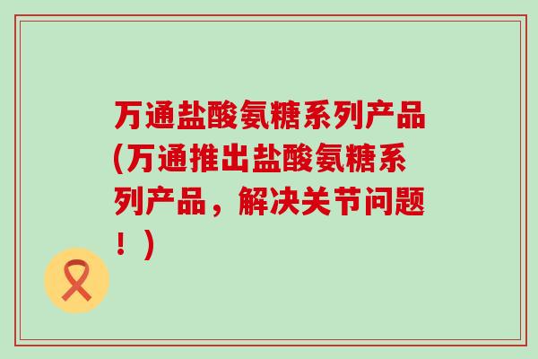 万通盐酸氨糖系列产品(万通推出盐酸氨糖系列产品，解决关节问题！)-第1张图片-氨糖科普网