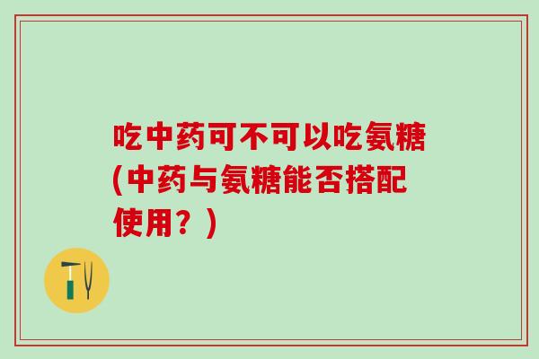 吃中药可不可以吃氨糖(中药与氨糖能否搭配使用?)-第1张图片-氨糖科普网 吃中药可不可以吃氨糖(中药与氨糖能否搭配使用?)-第1张图片-氨糖科普网