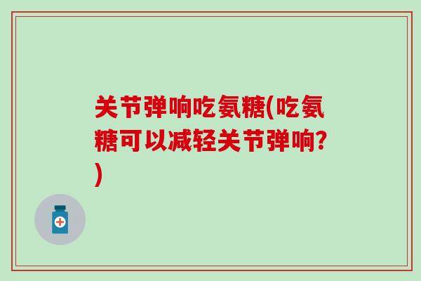 关节弹响吃氨糖(吃氨糖可以减轻关节弹响?)-第1张图片-氨糖科普网 关节弹响吃氨糖(吃氨糖可以减轻关节弹响?)-第1张图片-氨糖科普网