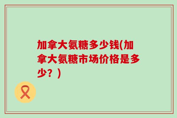 加拿大氨糖多少钱(加拿大氨糖市场价格是多少?)-第1张图片-氨糖科普网 加拿大氨糖多少钱(加拿大氨糖市场价格是多少?)-第1张图片-氨糖科普网