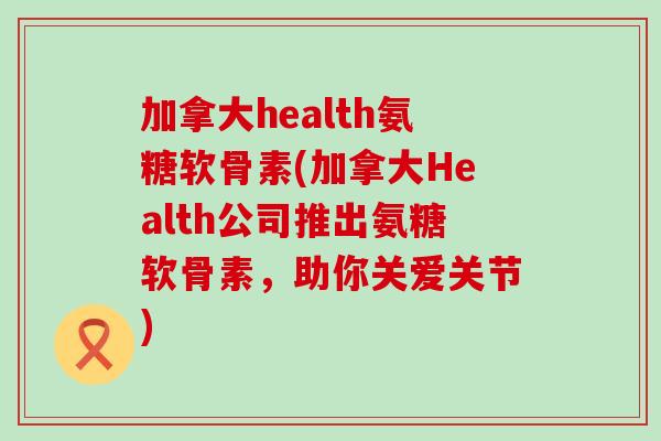 加拿大health氨糖软骨素(加拿大Health公司推出氨糖软骨素,助你关爱关节)-第1张图片-氨糖科普网 加拿大health氨糖软骨素(加拿大Health公司推出氨糖软骨素,助你关爱关节)-第1张图片-氨糖科普网