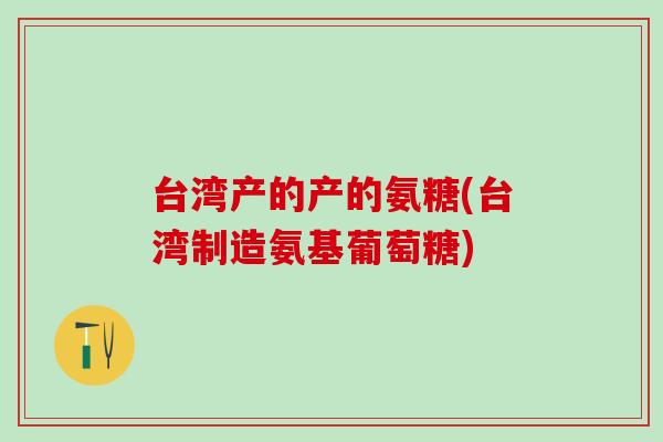 台湾产的产的氨糖(台湾制造氨基葡萄糖)-第1张图片-氨糖科普网 台湾产的产的氨糖(台湾制造氨基葡萄糖)-第1张图片-氨糖科普网
