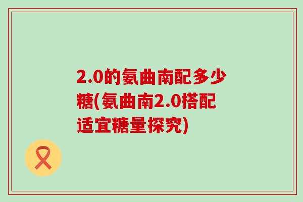 2.0的氨曲南配多少糖(氨曲南2.0搭配适宜糖量探究)-第1张图片-氨糖科普网 2.0的氨曲南配多少糖(氨曲南2.0搭配适宜糖量探究)-第1张图片-氨糖科普网