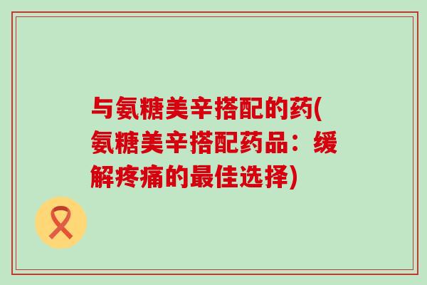 与氨糖美辛搭配的药(氨糖美辛搭配药品：缓解疼痛的最佳选择)-第1张图片-氨糖科普网