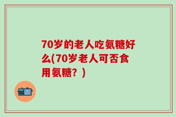 70岁的老人吃氨糖好么(70岁老人可否食用氨糖?)-第1张图片-氨糖科普网 70岁的老人吃氨糖好么(70岁老人可否食用氨糖?)-第1张图片-氨糖科普网