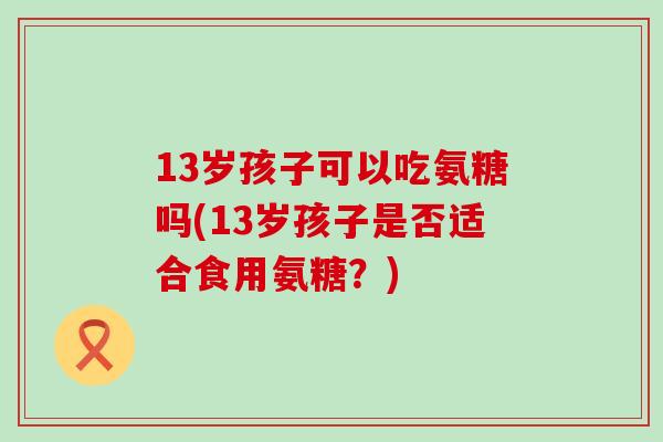 13岁孩子可以吃氨糖吗(13岁孩子是否适合食用氨糖?)-第1张图片-氨糖科普网 13岁孩子可以吃氨糖吗(13岁孩子是否适合食用氨糖?)-第1张图片-氨糖科普网
