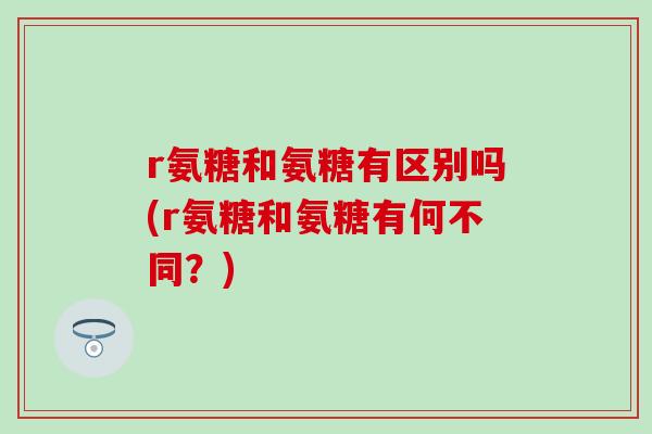 r氨糖和氨糖有区别吗(r氨糖和氨糖有何不同?)-第1张图片-氨糖科普网 r氨糖和氨糖有区别吗(r氨糖和氨糖有何不同?)-第1张图片-氨糖科普网
