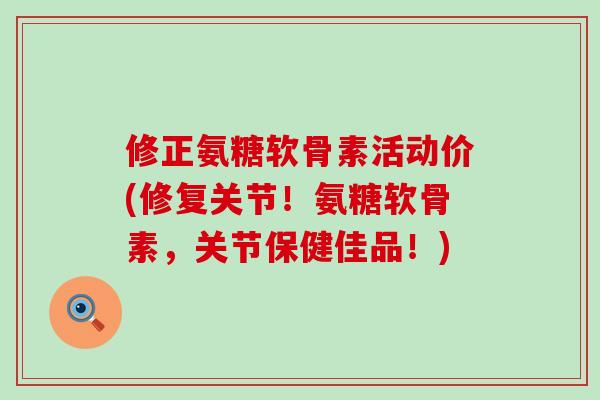 修正氨糖软骨素活动价(修复关节！氨糖软骨素，关节保健佳品！)-第1张图片-氨糖科普网