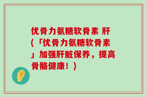优骨力氨糖软骨素 肝(「优骨力氨糖软骨素」加强肝脏保养，提高骨骼健康！)-第1张图片-氨糖科普网