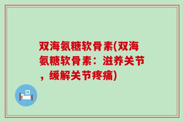 双海氨糖软骨素(双海氨糖软骨素：滋养关节，缓解关节疼痛)-第1张图片-氨糖科普网