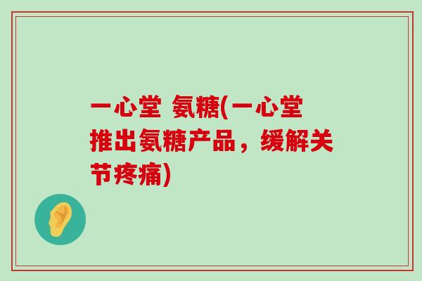 一心堂 氨糖(一心堂推出氨糖产品，缓解关节疼痛)-第1张图片-氨糖科普网