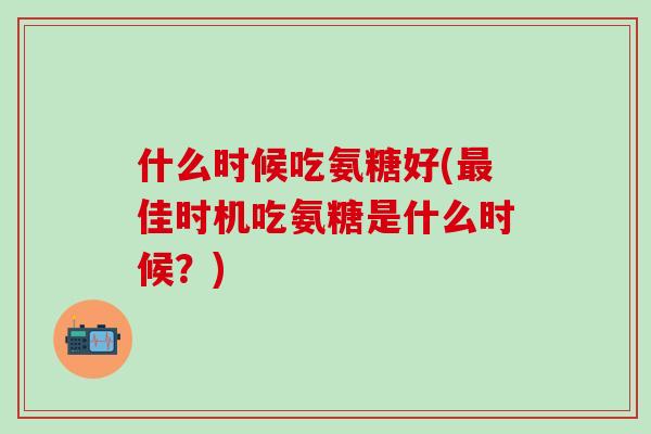 什么时候吃氨糖好(最佳时机吃氨糖是什么时候?)-第1张图片-氨糖科普网 什么时候吃氨糖好(最佳时机吃氨糖是什么时候?)-第1张图片-氨糖科普网
