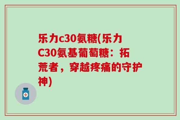 乐力c30氨糖(乐力C30氨基葡萄糖:拓荒者,穿越疼痛的守护神)-第1张图片-氨糖科普网 乐力c30氨糖(乐力C30氨基葡萄糖:拓荒者,穿越疼痛的守护神)-第1张图片-氨糖科普网