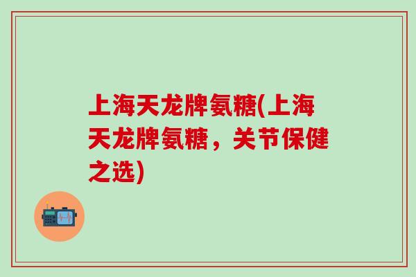 上海天龙牌氨糖(上海天龙牌氨糖，关节保健之选)-第1张图片-氨糖科普网