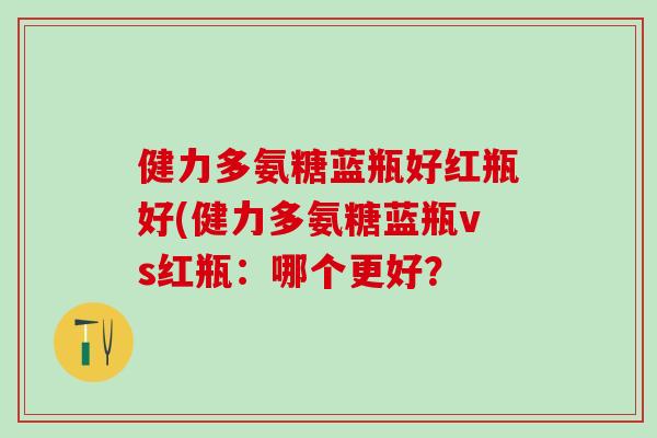 健力多氨糖蓝瓶好红瓶好(健力多氨糖蓝瓶vs红瓶:哪个更好?-第1张图片-氨糖科普网 健力多氨糖蓝瓶好红瓶好(健力多氨糖蓝瓶vs红瓶:哪个更好?-第1张图片-氨糖科普网