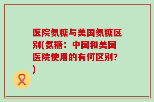 医院氨糖与美国氨糖区别(氨糖：中国和美国医院使用的有何区别？)-第1张图片-氨糖科普网