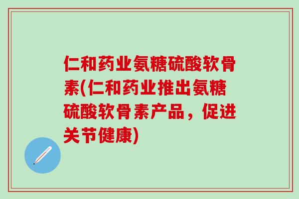 仁和药业氨糖硫酸软骨素(仁和药业推出氨糖硫酸软骨素产品，促进关节健康)-第1张图片-氨糖科普网