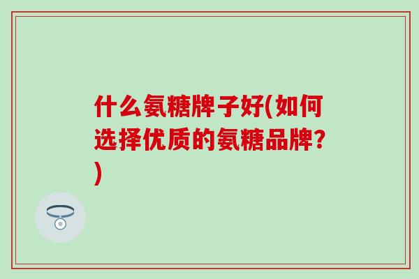什么氨糖牌子好(如何选择优质的氨糖品牌?)-第1张图片-氨糖科普网 什么氨糖牌子好(如何选择优质的氨糖品牌?)-第1张图片-氨糖科普网