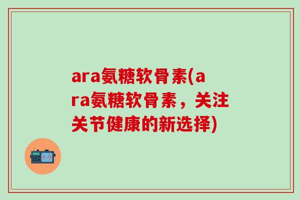 ara氨糖软骨素(ara氨糖软骨素,关注关节健康的新选择)-第1张图片-氨糖科普网 ara氨糖软骨素(ara氨糖软骨素,关注关节健康的新选择)-第1张图片-氨糖科普网