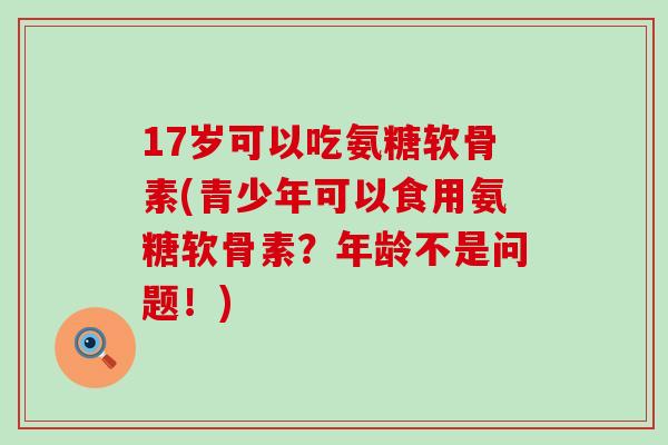 17岁可以吃氨糖软骨素(青少年可以食用氨糖软骨素?年龄不是问题!)-第1张图片-氨糖科普网 17岁可以吃氨糖软骨素(青少年可以食用氨糖软骨素?年龄不是问题!)-第1张图片-氨糖科普网