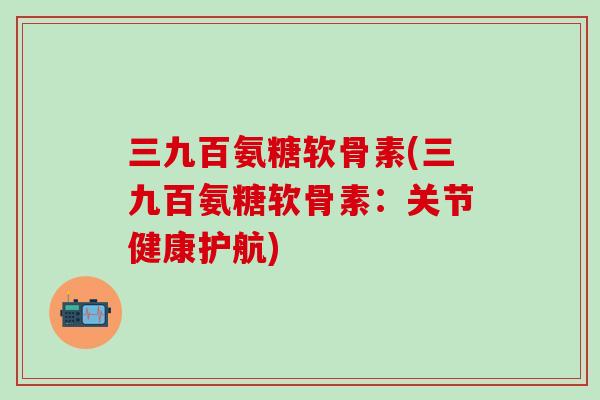 三九百氨糖软骨素(三九百氨糖软骨素：关节健康护航)-第1张图片-氨糖科普网