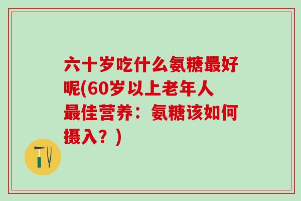 六十岁吃什么氨糖最好呢(60岁以上老年人最佳营养:氨糖该如何摄入?)-第1张图片-氨糖科普网 六十岁吃什么氨糖最好呢(60岁以上老年人最佳营养:氨糖该如何摄入?)-第1张图片-氨糖科普网