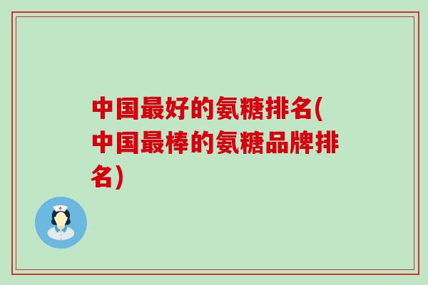 中国最好的氨糖排名(中国最棒的氨糖品牌排名)-第1张图片-氨糖科普网 中国最好的氨糖排名(中国最棒的氨糖品牌排名)-第1张图片-氨糖科普网