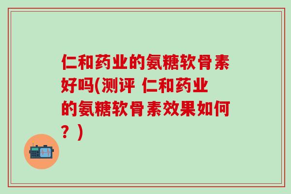 仁和药业的氨糖软骨素好吗(测评 仁和药业的氨糖软骨素效果如何?)-第1张图片-氨糖科普网 仁和药业的氨糖软骨素好吗(测评 仁和药业的氨糖软骨素效果如何?)-第1张图片-氨糖科普网