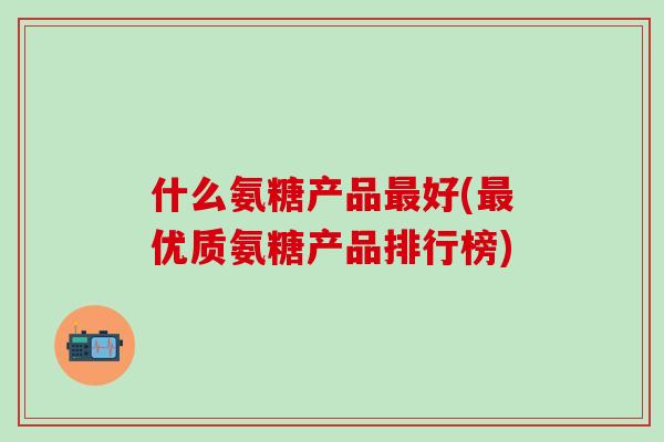 什么氨糖产品最好(最优质氨糖产品排行榜)-第1张图片-氨糖科普网 什么氨糖产品最好(最优质氨糖产品排行榜)-第1张图片-氨糖科普网