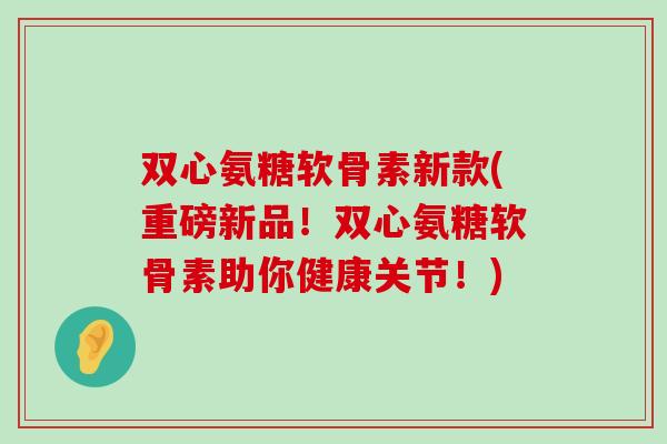 双心氨糖软骨素新款(重磅新品！双心氨糖软骨素助你健康关节！)-第1张图片-氨糖科普网