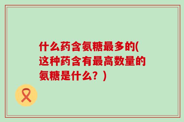 什么药含氨糖最多的(这种药含有最高数量的氨糖是什么?)-第1张图片-氨糖科普网 什么药含氨糖最多的(这种药含有最高数量的氨糖是什么?)-第1张图片-氨糖科普网