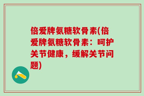 倍爱牌氨糖软骨素(倍爱牌氨糖软骨素：呵护关节健康，缓解关节问题)-第1张图片-氨糖科普网