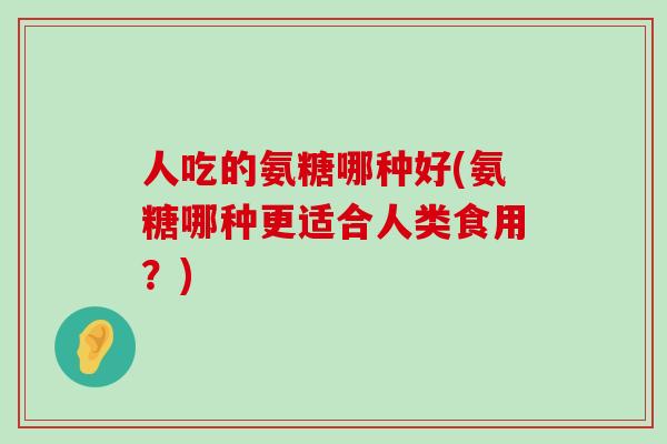 人吃的氨糖哪种好(氨糖哪种更适合人类食用？)-第1张图片-氨糖科普网